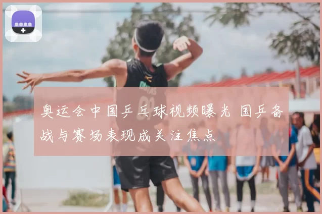 奥运会中国乒乓球视频曝光 国乒备战与赛场表现成关注焦点