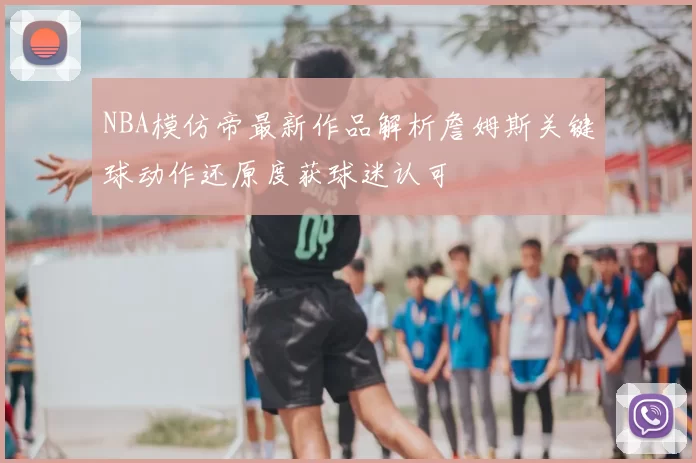 NBA模仿帝最新作品解析詹姆斯关键球动作还原度获球迷认可