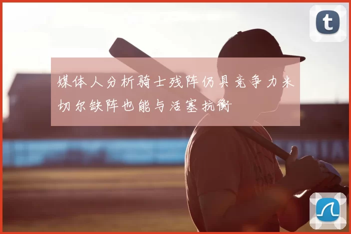 媒体人分析骑士残阵仍具竞争力米切尔缺阵也能与活塞抗衡