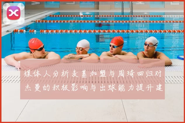 媒体人分析麦基加盟与周琦回归对杰曼的积极影响与出球能力提升建议
