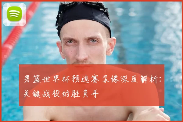 男篮世界杯预选赛录像深度解析:关键战役的胜负手