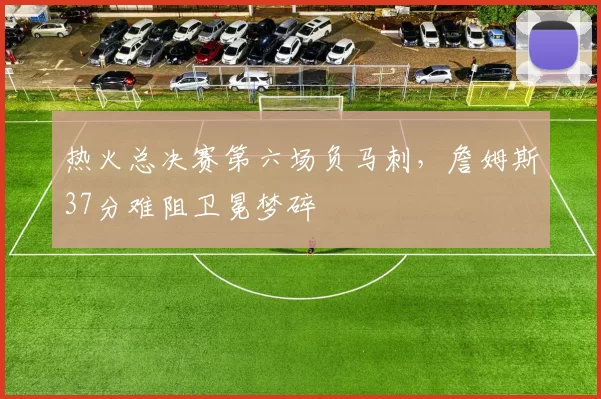 热火总决赛第六场负马刺,詹姆斯37分难阻卫冕梦碎