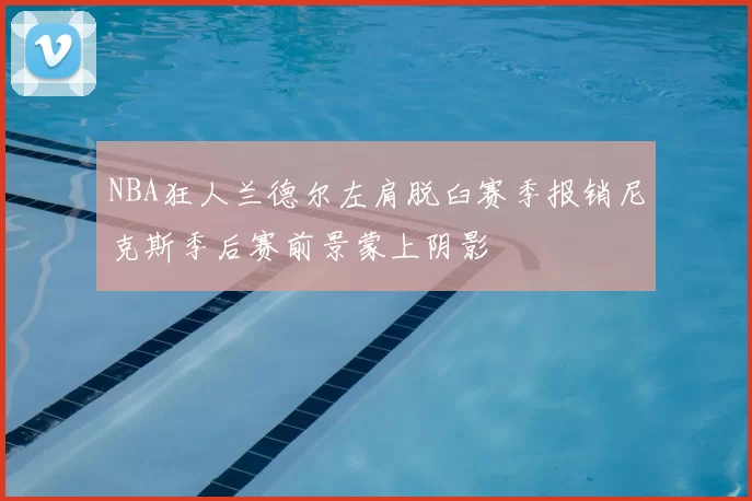NBA狂人兰德尔左肩脱臼赛季报销尼克斯季后赛前景蒙上阴影