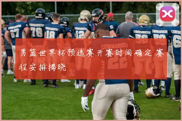 男篮世界杯预选赛开赛时间确定 赛程安排揭晓