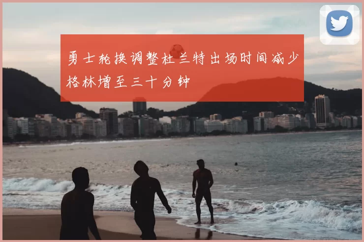 勇士轮换调整杜兰特出场时间减少格林增至三十分钟