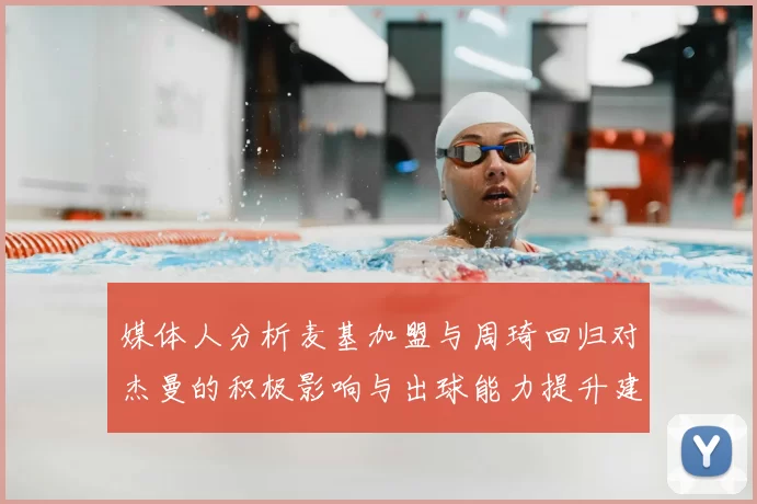 媒体人分析麦基加盟与周琦回归对杰曼的积极影响与出球能力提升建议