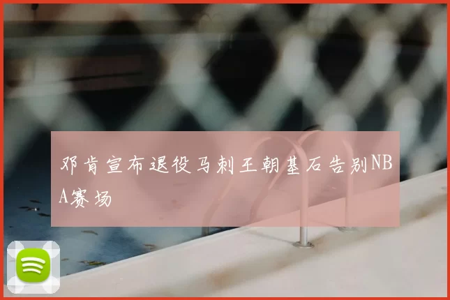 邓肯宣布退役马刺王朝基石告别NBA赛场