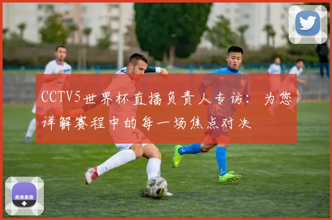 CCTV5世界杯直播负责人专访:为您详解赛程中的每一场焦点对决