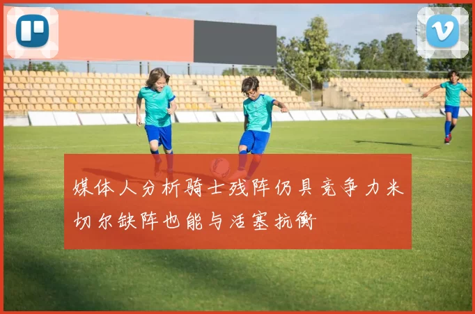 媒体人分析骑士残阵仍具竞争力米切尔缺阵也能与活塞抗衡
