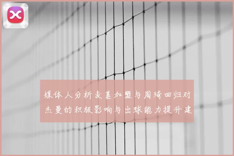 媒体人分析麦基加盟与周琦回归对杰曼的积极影响与出球能力提升建议