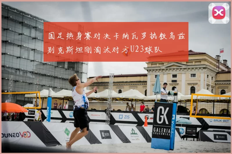 国足热身赛对决卡纳瓦罗执教乌兹别克斯坦刚淘汰对方U23球队