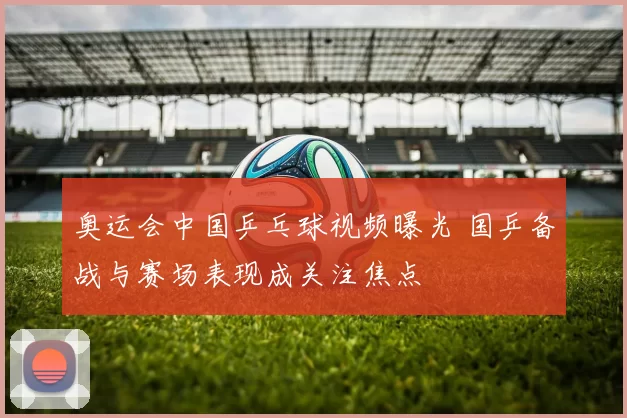 奥运会中国乒乓球视频曝光 国乒备战与赛场表现成关注焦点
