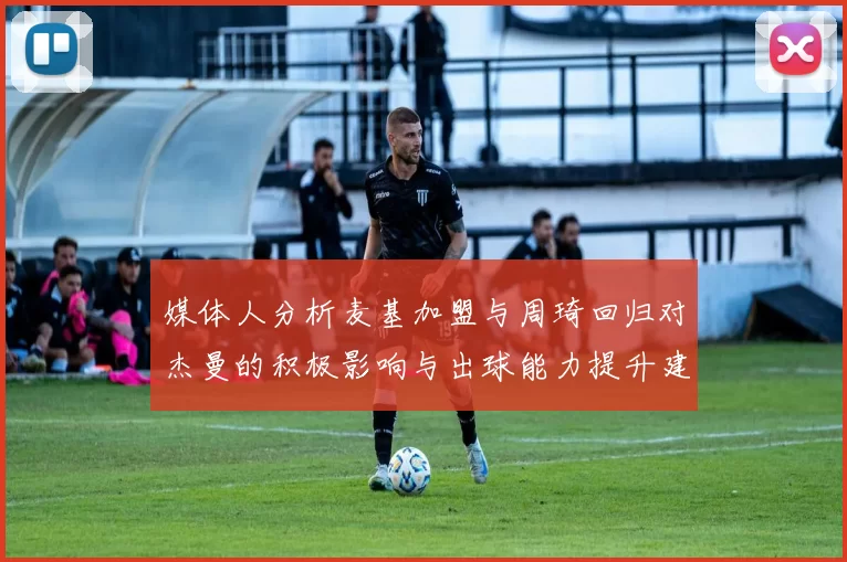 媒体人分析麦基加盟与周琦回归对杰曼的积极影响与出球能力提升建议