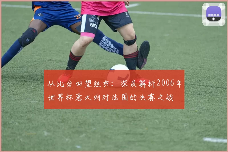 从比分回望经典：深度解析2006年世界杯意大利对法国的决赛之战