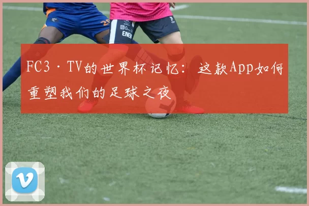 FC3·TV的世界杯记忆：这款App如何重塑我们的足球之夜