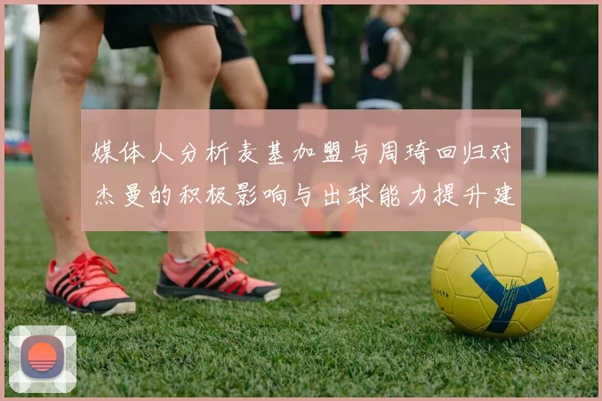 媒体人分析麦基加盟与周琦回归对杰曼的积极影响与出球能力提升建议