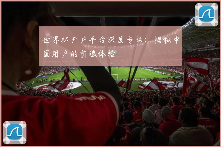 世界杯开户平台深度专访：揭秘中国用户的首选体验