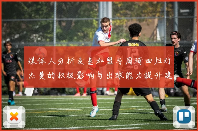 媒体人分析麦基加盟与周琦回归对杰曼的积极影响与出球能力提升建议