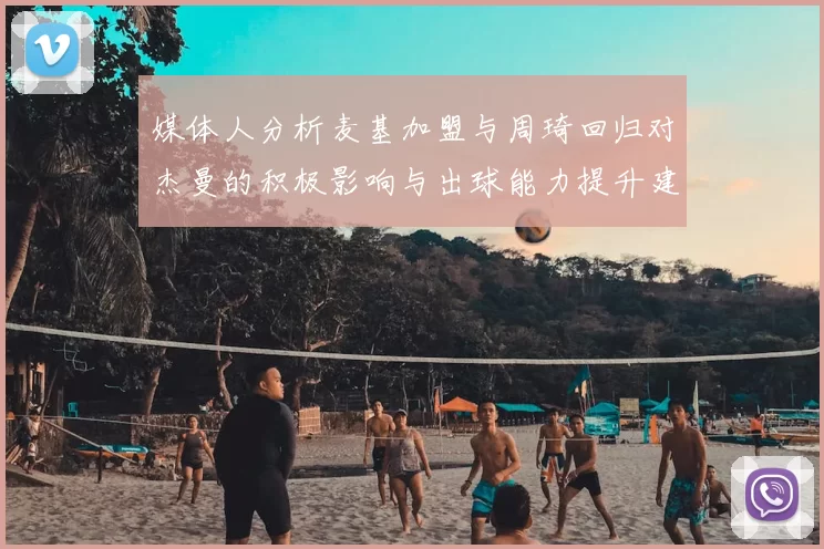 媒体人分析麦基加盟与周琦回归对杰曼的积极影响与出球能力提升建议