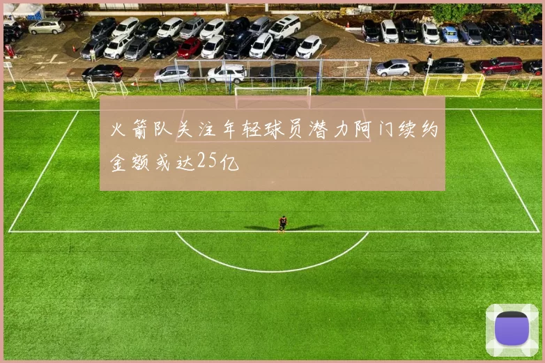 火箭队关注年轻球员潜力阿门续约金额或达25亿