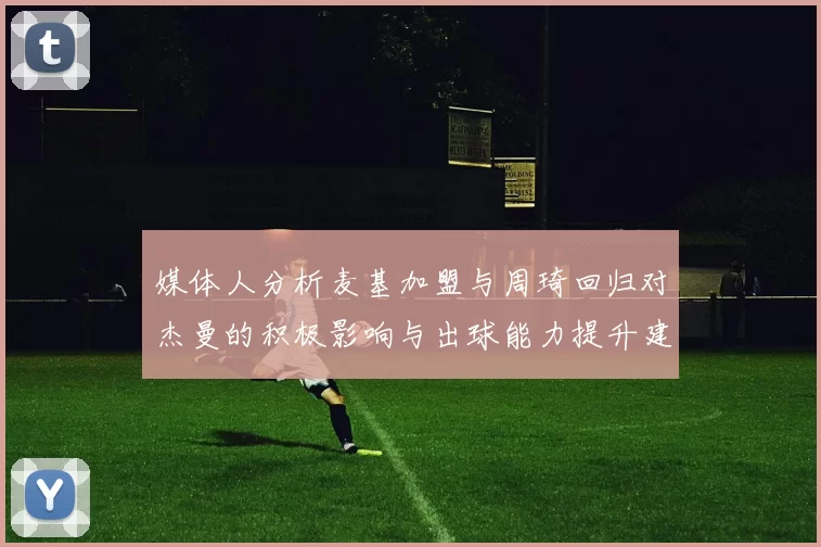 媒体人分析麦基加盟与周琦回归对杰曼的积极影响与出球能力提升建议